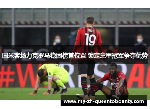 国米客场力克罗马稳固榜首位置 锁定意甲冠军争夺优势