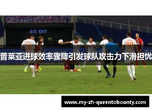 普莱亚进球效率骤降引发球队攻击力下滑担忧 普莱亚进球效率骤降引发球队攻击力下滑担忧