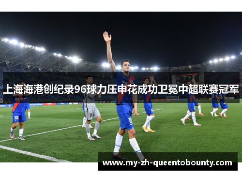 上海海港创纪录96球力压申花成功卫冕中超联赛冠军 上海海港创纪录96球力压申花成功卫冕中超联赛冠军