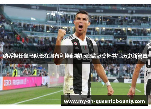 纳乔担任皇马队长在温布利捧起第15座欧冠奖杯书写历史新篇章