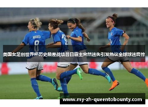 美国女足创世界杯历史最差战绩昔日霸主突然迷失引发热议全球球迷震惊