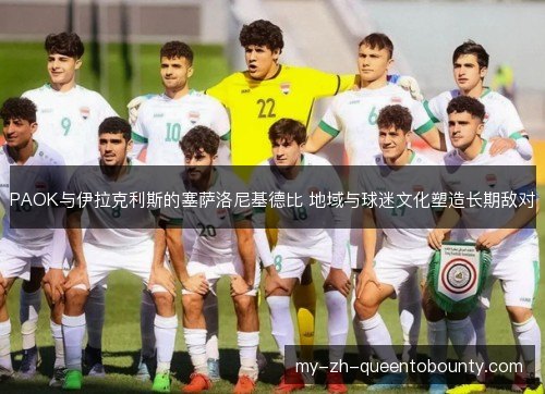 PAOK与伊拉克利斯的塞萨洛尼基德比 地域与球迷文化塑造长期敌对 PAOK与伊拉克利斯的塞萨洛尼基德比 地域与球迷文化塑造长期敌对